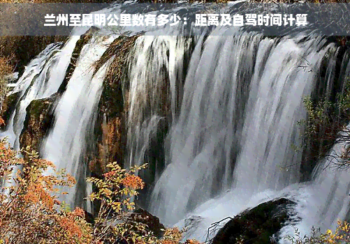 兰州至昆明公里数有多少：距离及自驾时间计算